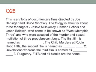 Q28
This is a trilogy of documentary films directed by Joe
Berlinger and Bruce Sinofsky. The trilogy is about is about
three teenagers - Jessie Misskelley, Damien Echols and
Jason Baldwin, who came to be known as "West Memphis
Three" and who were accused of the murder and sexual
mutilation of three prepubescent boys. The first film is
named as ________ ____: The Child Murders at Robin
Hood Hills, the second film is named as _______ ____ 2:
Revelations whereas the third film is named as ________
____ 3: Purgatory. FITB and all blanks are the same.
 