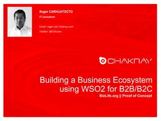 Building a Business Ecosystem
using WSO2 for B2B/B2C
BizLife.org || Proof of Concept
Roger	
  CARHUATOCTO	
  
IT	
  Consultant	
  
	
  
Email:	
  roger	
  [at]	
  chakray.com	
  
Twi6er:	
  @Chilcano	
  
FOTO
 