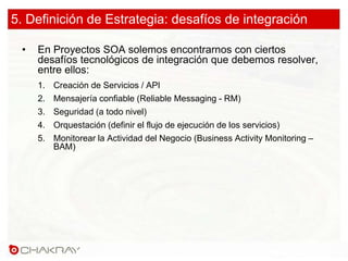 5. Definición de Estrategia: desafíos de integración
• En Proyectos SOA solemos encontrarnos con ciertos
desafíos tecnológicos de integración que debemos resolver,
entre ellos:
1. Creación de Servicios / API
2. Mensajería confiable (Reliable Messaging - RM)
3. Seguridad (a todo nivel)
4. Orquestación (definir el flujo de ejecución de los servicios)
5. Monitorear la Actividad del Negocio (Business Activity Monitoring –
BAM)
 