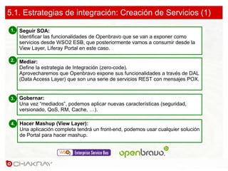 Seguir SOA:
Identificar las funcionalidades de Openbravo que se van a exponer como
servicios desde WSO2 ESB, que posteriormente vamos a consumir desde la
View Layer, Liferay Portal en este caso.
1.
Mediar:
Define la estrategia de Integración (zero-code).
Aprovecharemos que Openbravo expone sus funcionalidades a través de DAL
(Data Access Layer) que son una serie de servicios REST con mensajes POX.
2.
Gobernar:
Una vez “mediados”, podemos aplicar nuevas características (seguridad,
versionado, QoS, RM, Cache, …).
3.
5.1. Estrategias de integración: Creación de Servicios (1)
Hacer Mashup (View Layer):
Una aplicación completa tendrá un front-end, podemos usar cualquier solución
de Portal para hacer mashup.
4.
 