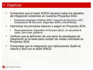 1. Objetivos
• Comprobar que el stack WSO2 resuelve todos los desafíos
de integración existentes en nuestros Proyectos SOA.
• Enterprise Integration Patterns (EIP), Creación de Servicios y API,
Orquestación de Servicios, Seguridad, BAM y Cloud-Ready.
• Interiorizar los principios básicos a seguir en Proyectos SOA.
• Desacoplamiento, Separation of Concern (SoC), no reinventar la
rueda, zero-code, gobierno, …
• Verificar que la definición de una serie de estrategias de
integración es la base para cumplir las metas marcadas en
Proyectos SOA.
• Comprobar que la Integración con Aplicaciones SaaS es
natural y fácil con el stack WSO2.
 