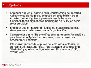 1. Objetivos
•  Aprender que en el camino de la construcción de nuestras
Aplicaciones de Negocio, después de la definición de la
Arquitectura, el siguiente paso es crear la base de
funcionalidades siguiendo el paradigma de SOA, es decir,
crear servicios.
•  Entender que el “Backend” (lógica de negocio) debe estar
siempre cerca del corazón de la Organización.
•  Comprender que el “Backend” es una parte de tu Aplicación y
para tener una Aplicación completa, como mínimo es
necesario el “Frontend”.
•  Interiorizar que desde el punto de vista Arquitectónico, el
concepto de “Backend” está muy asociado al concepto de
“Multi-tier” y que las configuraciones clásicas son “C/S”,
“MVC”, etc.
 
