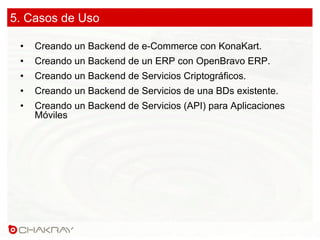 5. Casos de Uso
•  Creando un Backend de e-Commerce con KonaKart.
•  Creando un Backend de un ERP con OpenBravo ERP.
•  Creando un Backend de Servicios Criptográficos.
•  Creando un Backend de Servicios de una BDs existente.
•  Creando un Backend de Servicios (API) para Aplicaciones
Móviles
 