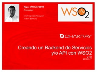 Creando un Backend de Servicios
y/o API con WSO2
v 1.2
2014.07.17
Roger	
  CARHUATOCTO	
  
IT	
  Consultant	
  
	
  
Email:	
  roger	
  [at]	
  chakray.com	
  
Twi6er:	
  @Chilcano	
  
FOTO
 