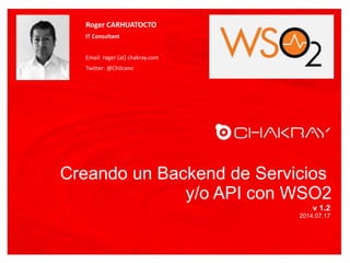 Creando un Backend de Servicios
y/o API con WSO2
v 1.2
2014.07.17
Roger CARHUATOCTO
IT Consultant
Email: roger [at] chakray.com
Twitter: @Chilcano
FOTO
 