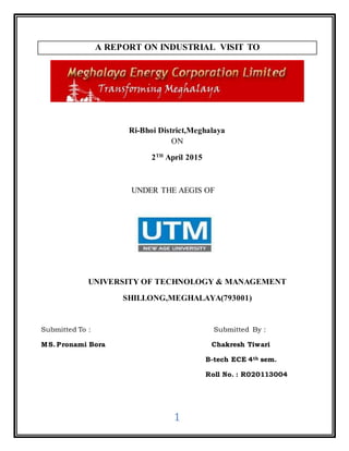 1
A REPORT ON INDUSTRIAL VISIT TO
Ri-Bhoi District,Meghalaya
ON
2TH
April 2015
UNDER THE AEGIS OF
UNIVERSITY OF TECHNOLOGY & MANAGEMENT
SHILLONG,MEGHALAYA(793001)
Submitted To : Submitted By :
MS. Pronami Bora Chakresh Tiwari
B-tech ECE 4th sem.
Roll No. : R020113004
 