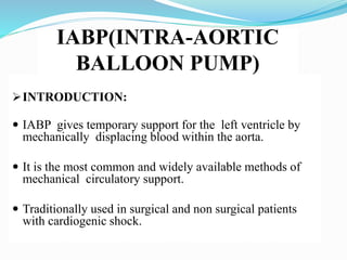 IABP(INTRA-AORTIC
BALLOON PUMP)
INTRODUCTION:
 IABP gives temporary support for the left ventricle by
mechanically displacing blood within the aorta.
 It is the most common and widely available methods of
mechanical circulatory support.
 Traditionally used in surgical and non surgical patients
with cardiogenic shock.
 