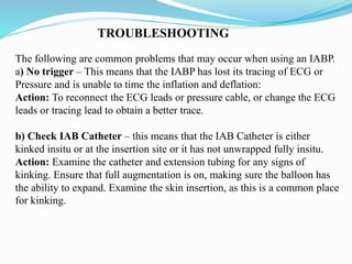 TROUBLESHOOTING
The following are common problems that may occur when using an IABP.
a) No trigger – This means that the IABP has lost its tracing of ECG or
Pressure and is unable to time the inflation and deflation:
Action: To reconnect the ECG leads or pressure cable, or change the ECG
leads or tracing lead to obtain a better trace.
b) Check IAB Catheter – this means that the IAB Catheter is either
kinked insitu or at the insertion site or it has not unwrapped fully insitu.
Action: Examine the catheter and extension tubing for any signs of
kinking. Ensure that full augmentation is on, making sure the balloon has
the ability to expand. Examine the skin insertion, as this is a common place
for kinking.
 