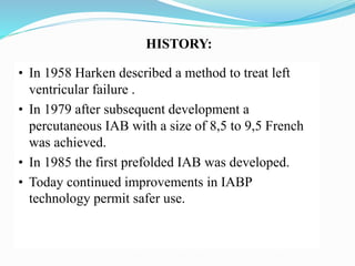 HISTORY:
• In 1958 Harken described a method to treat left
ventricular failure .
• In 1979 after subsequent development a
percutaneous IAB with a size of 8,5 to 9,5 French
was achieved.
• In 1985 the first prefolded IAB was developed.
• Today continued improvements in IABP
technology permit safer use.
 