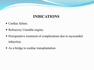 INDICATIONS
 Cardiac failure.
 Refractory Unstable angina.
 Perioperative treatment of complications due to myocardial
infarction.
 As a bridge to cardiac transplantation.
 