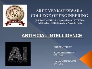 SREE VENKATESWARA
COLLEGE OF ENGINEERING
(Affiliated to JNTU & Approved by A.I.C.T.E New
Delhi Nellore-524 001 Andhra Pradesh, India
PRESENTED BY
Y.CHAKRINITHESH
3RD CSE
P.V.SANATH KUMAR
3RD CSE
ARTIFICIAL INTELLIGENCE
 