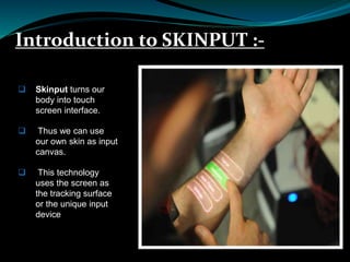 Introduction to SKINPUT :-
 Skinput turns our
body into touch
screen interface.
 Thus we can use
our own skin as input
canvas.
 This technology
uses the screen as
the tracking surface
or the unique input
device
 