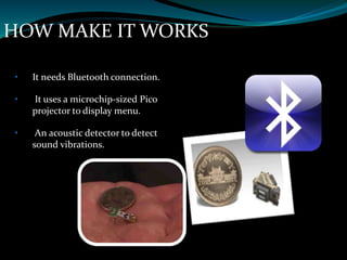 HOW MAKE IT WORKS
• It needs Bluetooth connection.
• It uses a microchip-sized Pico
projector to display menu.
• An acoustic detector to detect
sound vibrations.
 