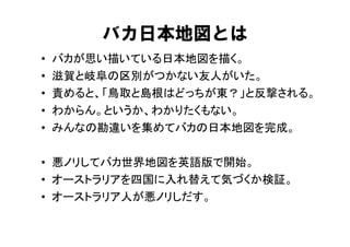バカ日本地図とは
•   バカが思い描いている日本地図を描く。
•   滋賀と岐阜の区別がつかない友人がいた。
•   責めると、「鳥取と島根はどっちが東？」と反撃される。
•   わからん。というか、わかりたくもない。
•   みんなの勘違いを集めてバカの日本地図を完成。

• 悪ノリしてバカ世界地図を英語版で開始。
• オーストラリアを四国に入れ替えて気づくか検証。
• オーストラリア人が悪ノリしだす。
 