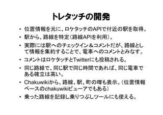 トレタッチの開発
• 位置情報を元に、ロケタッチのAPIで付近の駅を取得。
• 駅から、路線を特定（路線APIを利用）。
• 実際には駅へのチェックイン＆コメントだが、路線とし
  て情報を集約することで、電車へのコメントとみなす。
• コメントはロケタッチとTwitterにも投稿される。
• 同じ路線で、同じ駅で同じ時間であれば、同じ電車で
  ある確立は高い。
• Chakuwikiから、路線、駅、町の噂も表示。（位置情報
  ベースのchakuwikiビューアでもある）
• 乗った路線を記録し乗りつぶしツールにも使える。
 