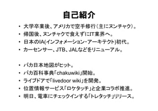 自己紹介
•   大学卒業後、アメリカで空手修行（主にヌンチャク）。
•   帰国後、ヌンチャクで食えずにＩＴ業界へ。
•   日本のIA(インフォメーション・アーキテクト)初代。
•   カーセンサー、JTB、JALなどをリニューアル。

•   バカ日本地図がヒット。
•   バカ百科事典「chakuwiki」開始。
•   ライブドアで「livedoor wiki」を開発。
•   位置情報サービス「ロケタッチ」と企業コラボ推進。
•   明日、電車にチェックインする「トレタッチ」リリース。
 
