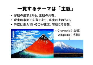 一貫するテーマは「主観」
• 客観の追求よりも、主観の共有。
• 現実は事実＋印象であり、事実以上のもの。
• 時空は歪んでいるのが正常。客観こそ妄想。
               ←Chakuwiki（ 主観）
                Wikipedia（ 客観）
                        ↓
 
