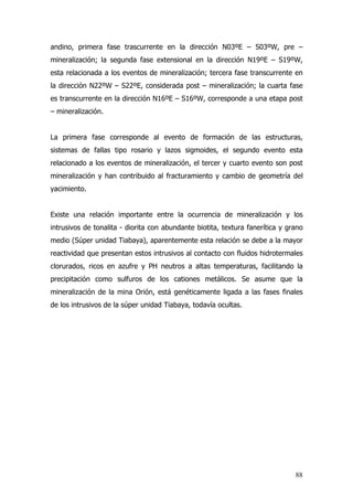 88
andino, primera fase trascurrente en la dirección N03ºE – S03ºW, pre –
mineralización; la segunda fase extensional en la dirección N19ºE – S19ºW,
esta relacionada a los eventos de mineralización; tercera fase transcurrente en
la dirección N22ºW – S22ºE, considerada post – mineralización; la cuarta fase
es transcurrente en la dirección N16ºE – S16ºW, corresponde a una etapa post
– mineralización.
La primera fase corresponde al evento de formación de las estructuras,
sistemas de fallas tipo rosario y lazos sigmoides, el segundo evento esta
relacionado a los eventos de mineralización, el tercer y cuarto evento son post
mineralización y han contribuido al fracturamiento y cambio de geometría del
yacimiento.
Existe una relación importante entre la ocurrencia de mineralización y los
intrusivos de tonalita - diorita con abundante biotita, textura fanerítica y grano
medio (Súper unidad Tiabaya), aparentemente esta relación se debe a la mayor
reactividad que presentan estos intrusivos al contacto con fluidos hidrotermales
clorurados, ricos en azufre y PH neutros a altas temperaturas, facilitando la
precipitación como sulfuros de los cationes metálicos. Se asume que la
mineralización de la mina Orión, está genéticamente ligada a las fases finales
de los intrusivos de la súper unidad Tiabaya, todavía ocultas.
 