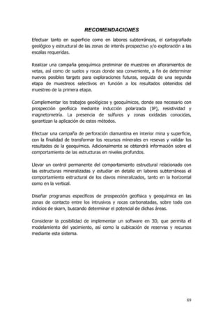 89
RECOMENDACIONES
Efectuar tanto en superficie como en labores subterráneas, el cartografiado
geológico y estructural de las zonas de interés prospectivo y/o exploración a las
escalas requeridas.
Realizar una campaña geoquímica preliminar de muestreo en afloramientos de
vetas, así como de suelos y rocas donde sea conveniente, a fin de determinar
nuevos posibles targets para exploraciones futuras, seguida de una segunda
etapa de muestreos selectivos en función a los resultados obtenidos del
muestreo de la primera etapa.
Complementar los trabajos geológicos y geoquímicos, donde sea necesario con
prospección geofísica mediante inducción polarizada (IP), resistividad y
magnetometría. La presencia de sulfuros y zonas oxidadas conocidas,
garantizan la aplicación de estos métodos.
Efectuar una campaña de perforación diamantina en interior mina y superficie,
con la finalidad de transformar los recursos minerales en resevas y validar los
resultados de la geoquímica. Adicionalmente se obtendrá información sobre el
comportamiento de las estructuras en niveles profundos.
Llevar un control permanente del comportamiento estructural relacionado con
las estructuras mineralizadas y estudiar en detalle en labores subterráneas el
comportamiento estructural de los clavos mineralizados, tanto en la horizontal
como en la vertical.
Diseñar programas específicos de prospección geofísica y geoquímica en las
zonas de contacto entre los intrusivos y rocas carbonatadas, sobre todo con
indicios de skarn, buscando determinar el potencial de dichas áreas.
Considerar la posibilidad de implementar un software en 3D, que permita el
modelamiento del yacimiento, así como la cubicación de reservas y recursos
mediante este sistema.
 