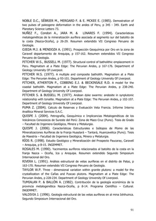 91
NOBLE D.C., SÉBRIER M., MERGARD F. & E. MCKEE E. (1985). Demostration of
two pulses of paleogene deformation in the andes of Peru, p 345 - 349. Earth and
Planetary Science Letters 73.
NUÑEZ F., Condori A., JARA M. & LINARES F. (1994). Características
metalogenéticas de la mineralización aurífera asociada al segmento sur del batolito de
la costa (Nazca-Ocoña), p 26-29. Resumen extendido VII Congreso Peruano de
Geología.
OJEDA M.J. & MENDOZA A. (1991). Prospección Geoquímica por Oro en la zona de
Caravelí departamento de Arequipa, p 157-162. Resumen extendidos VII Congreso
Peruano de Geología.
PITCHER W.S., BUSSELL M. (1977). Structural control of batholithic emplacement in
Peru. Magmatism at a Plate Edge: The Peruvian Andes, p 167-176. Department of
Geology University Of Liverpool.
PITCHER W.S. (1977). A multiple and composite batholith. Magmatism at a Plate
Edge: The Peruvian Andes, p 93-101. Department of Geology University Of Liverpool.
PITCHER, ATHERTON P., COBBING E.J. & BECKINSALE R.D. A model for the
coastal batholith. Magmatism at a Plate Edge: The Peruvian Andes, p 238-240.
Department of Geology University Of Liverpool.
PITCHER S. & BUSSELL M. (1977). Andean dyke swarms: andesite in synplutonic
relationship with tonalite. Magmatism at a Plate Edge: The Peruvian Andes, p 102-107.
Department of Geology University Of Liverpool.
PUMA Z. (2004). Calculo de Reservas y Evaluación Veta Francia. Informe Interno
Analítica Mineral Services S.A.C.
QUISPE J. (2004). Petrografía, Geoquímica e Implicancias Metalogenéticas de los
Volcánicos Cenozoicos de Sureste del Perú: Zona de Mazo Cruz (Puno). Tesis de Grado
– Facultad de Ingeniera Geológica, Minera y Metalurgia.
QUISPE J. (2006). Características Estructurales e Isótopos de Plomo de las
Mineralizaciones Auríferas de la Franja Huaytará – Tantará, Huancavelica (Puno). Tesis
de Maestría – Facultad de Ingeniera Geológica, Minera y Metalurgia.
RÍOS R. (1998). Estudio Geológico y Mineralización del Prospecto Paucaray, Caravelí
– Arequipa, p 8-15. INGEMMET.
ROSALES M. (1990). Yacimientos auríferos relacionados al batolito de la costa en la
franja Nazca – Ocoña, Ica y Arequipa. Resumen extendido Segundo Simposium
Internacional del Oro.
RIVERA L. (1991). Análisis estructural de vetas auríferas en el distrito de Pataz, p
163-170. Resumen extendido VII Congreso Peruano de Geología.
TAYLOR W.P. Three - dimensional variation within granite plutons: a model for the
crystallization of the Cañas and Puscao plutons. Magmatism at a Plate Edge: The
Peruvian Andes, p 228-234. Department of Geology University Of Liverpool.
TUMIALAN P. & BALLÓN A. (1982). Contribución de la geología económica de la
provincia metalogenética Nazca-Ocoña, p 8-14. Programa Científico – Cultural.
INGEMMET.
VALDIVIA J. (1996). Geología estructural de las vetas auríferas en al mina Ishihuinca.
Segundo Simposium Internacional del Oro.
 