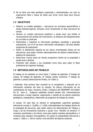 2
No se tiene una data geológica organizada y sistematizadas, por esto se
organizaran folios y bases de datos que sirvan como base para futuros
trabajos.
1.3 OBJETIVOS
• Elaborar un modelo geológico – estructural con principios geocientíficos a
escala distrital-regional, tomando como fundamento la data estructural de
campo.
• Generar un modelo estructural predictivo a escala local, que facilite el
reconocimiento del sentido del movimiento y la distancia del desplazamiento
de una falla en particular.
• Sistematizar y organizar la información geológica recopilada y generada
actualmente, con el fin de tener información actualizada y útil para diseñar
programas de exploración.
• Definir la distribución espacial de los clavos mineralizados dentro de las
estructuras, para poder orientar adecuadamente las labores subterráneas y
taladros de exploración.
• Determinar nuevas áreas de interés prospectivo dentro de la propiedad a
escala local y distrital.
• Presentar este estudio y sus resultados como tesis para optar el título
profesional de Ingeniero Geólogo.
1.4 METODOLOGÍA DE TRABAJO
El trabajo se ha realizado en cinco fases: I trabajo de gabinete, II trabajo de
campo, III trabajo de gabinete, IV trabajo campo revisiones, V trabajo de
gabinete y campo (observaciones finales, ver Tabla 1).
I Gabinete: Esta primera fase consistió en la recopilación y selección de la
información existente del área en estudio. Se obtuvo información de los
cuadrángulos de Jaqui, Coracora, Chala y Chaparra del INGEMMET del boletín
No 34 serie A, imágenes satelitales landsat bandas 424, interpretaciones
estructurales a escala regional, organización y estudio de los planos existentes
geológicos y topográficos, elaboración de programa de trabajo de campo.
II campo: En esta fase se efectuó el cartografiado superficial geológico
estructural a escala 1: 10,000 y 1: 2,500, restringiéndose los trabajos dentro de
la propiedad del denuncio, este sector abarca los afloramientos de Tiabaya y
Linga y de las formaciones Guaneros y grupo Yura. También se tomaron 17
muestras superficiales y de interior mina para realizar estudios petrográficos y 4
muestras para estudios mineragráficos. Se realizó el cartografiado estructural a
escala 1: 1000 y 1: 250 en interior mina del 80% del laboreo existente.
 