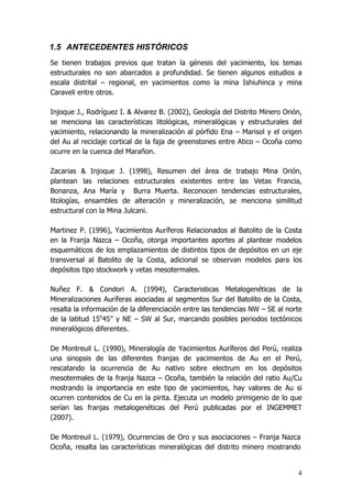 4
1.5 ANTECEDENTES HISTÓRICOS
Se tienen trabajos previos que tratan la génesis del yacimiento, los temas
estructurales no son abarcados a profundidad. Se tienen algunos estudios a
escala distrital – regional, en yacimientos como la mina Ishiuhinca y mina
Caraveli entre otros.
Injoque J., Rodríguez I. & Alvarez B. (2002), Geología del Distrito Minero Orión,
se menciona las características litológicas, mineralógicas y estructurales del
yacimiento, relacionando la mineralización al pórfido Ena – Marisol y el origen
del Au al reciclaje cortical de la faja de greenstones entre Atico – Ocoña como
ocurre en la cuenca del Marañon.
Zacarias & Injoque J. (1998), Resumen del área de trabajo Mina Orión,
plantean las relaciones estructurales existentes entre las Vetas Francia,
Bonanza, Ana María y Burra Muerta. Reconocen tendencias estructurales,
litologías, ensambles de alteración y mineralización, se menciona similitud
estructural con la Mina Julcani.
Martinez P. (1996), Yacimientos Auríferos Relacionados al Batolito de la Costa
en la Franja Nazca – Ocoña, otorga importantes aportes al plantear modelos
esquemáticos de los emplazamientos de distintos tipos de depósitos en un eje
transversal al Batolito de la Costa, adicional se observan modelos para los
depósitos tipo stockwork y vetas mesotermales.
Nuñez F. & Condori A. (1994), Caracteristicas Metalogenéticas de la
Mineralizaciones Auríferas asociadas al segmentos Sur del Batolito de la Costa,
resalta la información de la diferenciación entre las tendencias NW – SE al norte
de la latitud 15o
45” y NE – SW al Sur, marcando posibles periodos tectónicos
mineralógicos diferentes.
De Montreuil L. (1990), Mineralogía de Yacimientos Auríferos del Perú, realiza
una sinopsis de las diferentes franjas de yacimientos de Au en el Perú,
rescatando la ocurrencia de Au nativo sobre electrum en los depósitos
mesotermales de la franja Nazca – Ocoña, también la relación del ratio Au/Cu
mostrando la importancia en este tipo de yacimientos, hay valores de Au si
ocurren contenidos de Cu en la pirita. Ejecuta un modelo primigenio de lo que
serían las franjas metalogenéticas del Perú publicadas por el INGEMMET
(2007).
De Montreuil L. (1979), Ocurrencias de Oro y sus asociaciones – Franja Nazca
Ocoña, resalta las características mineralógicas del distrito minero mostrando
 