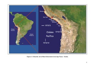 6
Figura 1: Ubicación de la Mina Orión dentro de la faja Nazca – Ocoña.
Ilo
Mollendo
Camana
Ocoña
San Juan
Paracas
14ºS
18º30’S
Océano
Pacífico
76º30’W
70º30’W
Tacna
Charcani
Lluta
Mina Orion
 