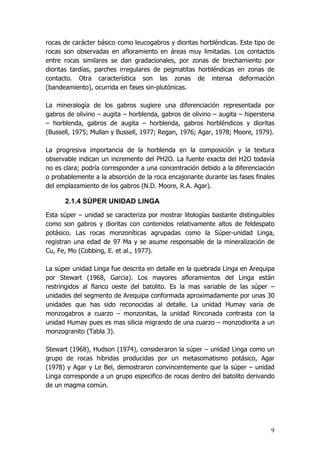 9
rocas de carácter básico como leucogabros y dioritas horbléndicas. Este tipo de
rocas son observadas en afloramiento en áreas muy limitadas. Los contactos
entre rocas similares se dan gradacionales, por zonas de brechamiento por
dioritas tardías, parches irregulares de pegmatitas horbléndicas en zonas de
contacto. Otra característica son las zonas de intensa deformación
(bandeamiento), ocurrida en fases sin-plutónicas.
La mineralogía de los gabros sugiere una diferenciación representada por
gabros de olivino – augita – horblenda, gabros de olivino – augita – hiperstena
– horblenda, gabros de augita – horblenda, gabros horbléndicos y dioritas
(Bussell, 1975; Mullan y Bussell, 1977; Regan, 1976; Agar, 1978; Moore, 1979).
La progresiva importancia de la horblenda en la composición y la textura
observable indican un incremento del PH2O. La fuente exacta del H2O todavía
no es clara; podría corresponder a una concentración debido a la diferenciación
o probablemente a la absorción de la roca encajonante durante las fases finales
del emplazamiento de los gabros (N.D. Moore, R.A. Agar).
2.1.4 SÚPER UNIDAD LINGA
Esta súper – unidad se caracteriza por mostrar litologías bastante distinguibles
como son gabros y dioritas con contenidos relativamente altos de feldespato
potásico. Las rocas monzoníticas agrupadas como la Súper-unidad Linga,
registran una edad de 97 Ma y se asume responsable de la mineralización de
Cu, Fe, Mo (Cobbing, E. et al., 1977).
La súper unidad Linga fue descrita en detalle en la quebrada Linga en Arequipa
por Stewart (1968, Garcia). Los mayores afloramientos del Linga están
restringidos al flanco oeste del batolito. Es la mas variable de las súper –
unidades del segmento de Arequipa conformada aproximadamente por unas 30
unidades que has sido reconocidas al detalle. La unidad Humay varia de
monzogabros a cuarzo – monzonitas, la unidad Rinconada contrasta con la
unidad Humay pues es mas silicia migrando de una cuarzo – monzodiorita a un
monzogranito (Tabla 3).
Stewart (1968), Hudson (1974), consideraron la súper – unidad Linga como un
grupo de rocas hibridas producidas por un metasomatismo potásico, Agar
(1978) y Agar y Le Bel, demostraron convincentemente que la súper – unidad
Linga corresponde a un grupo especifico de rocas dentro del batolito derivando
de un magma común.
 