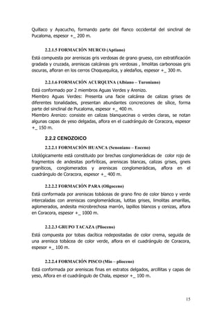 15
Quillaco y Ayacucho, formando parte del flanco occidental del sinclinal de
Pucaloma, espesor +_ 200 m.
2.2.1.5 FORMACIÓN MURCO (Aptiano)
Está compuesta por areniscas gris verdosas de grano grueso, con estratificación
gradada y cruzada, areniscas calcáreas gris verdosas , limolitas carbonosas gris
oscuras, afloran en los cerros Choquequilca, y aledaños, espesor +_ 300 m.
2.2.1.6 FORMACIÓN ACURQUINA (Albiano – Turoniano)
Está conformado por 2 miembros Aguas Verdes y Arenizo.
Miembro Aguas Verdes: Presenta una facie calcárea de calizas grises de
diferentes tonalidades, presentan abundantes concreciones de sílice, forma
parte del sinclinal de Pucaloma, espesor +_ 400 m.
Miembro Arenizo: consiste en calizas blanquecinas o verdes claras, se notan
algunas capas de yeso delgadas, aflora en el cuadrángulo de Coracora, espesor
+_ 150 m.
2.2.2 CENOZOICO
2.2.2.1 FORMACIÓN HUANCA (Senoniano – Eoceno)
Litológicamente está constituido por brechas conglomerádicas de color rojo de
fragmentos de andesitas porfiríticas, areniscas blancas, calizas grises, gneis
graníticos, conglomerados y areniscas conglomerádicas, aflora en el
cuadrángulo de Coracora, espesor +_ 400 m.
2.2.2.2 FORMACIÓN PARA (Oligoceno)
Está conformada por areniscas tobáceas de grano fino de color blanco y verde
intercaladas con areniscas conglomerádicas, lutitas grises, limolitas amarillas,
aglomerados, andesita microbrechosa marrón, lapillos blancos y cenizas, aflora
en Coracora, espesor +_ 1000 m.
2.2.2.3 GRUPO TACAZA (Plioceno)
Está compuesta por tobas dacítica redepositadas de color crema, seguida de
una arenisca tobácea de color verde, aflora en el cuadrángulo de Coracora,
espesor +_ 100 m.
2.2.2.4 FORMACIÓN PISCO (Mio – plioceno)
Está conformada por areniscas finas en estratos delgados, arcillitas y capas de
yeso, Aflora en el cuadrángulo de Chala, espesor +_ 100 m.
 