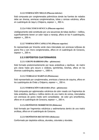 16
2.2.2.5 FORMACIÓN MILLO (Plioceno inferior)
Está compuesta por conglomerados polimícticos donde las fuentes de rodados
debe ser diversa, areniscas conglomeradicas, tobas y cenizas volcánica, aflora
en cuadrángulo de Jaquí y Cháparra, espesor +_ 400 m.
2.2.2.6 VOLCÁNICO SENCCA (Plioceno superior)
Litológicamente está constituida por una secuencias de tobas dacítico – riolítico,
superficialmente tienen un color rojizo a naranja, aflora en los 4 cuadrángulos,
espesor +_ 200 m.
2.2.2.7 FORMACIÓN CAPILLUNE (Plioceno superior)
Es representada por limonita verde clara intercalada con areniscas tufáceas de
grano fino y con micro conglomerados, aflora en el cuadrángulo de Coracora,
espesor +_ 200 m.
2.2.3 DEPÓSITOS CUATERNARIOS
2.2.3.1 GRUPO BARROSO (Plio – pleistoceno)
Está formado predominantemente por lavas andesíticas y dacíticas de matriz
gris claras hasta gris oscuro o violáceo, ignimbritas, brechas, aflora en los
diversos cuadrángulos, espesor +_ 1000 m.
2.2.3.2 TERRAZAS MARINAS (Pleistoceno)
Está representado por conglomerados, areniscas y bancos de coquina, aflora en
los cuadrángulos de Chala y Cháparra, espesor +_ 200 m.
2.2.3.3 FORMACIÓN SARASARA (Post – pleistoceno)
Está compuesta por aglomerados volcánicos de color rosado con fragmentos de
toba andesítica, dacítica y riolítica dentro de una matriz de ceniza, intercalados
con areniscas de grano medio semi consolidados de color gris amarillentos,
aflora en el cuadrángulo de Coracora, espesor +_ 200 m.
2.2.3.4 DEPÓSITOS MORRÉNICOS (Holoceno)
Está formado por fragmentos volcánicos y sedimentarios dentro de una matriz
arcillosa, aflora en el cuadrángulo de Coracora.
2.2.3.5 DEPÓSITOS RECIENTES (Holoceno)
Conformado por depósitos eólicos, aluviales, coluviales y eluviales.
 