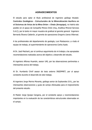AGRADECIMIENTOS
El estudio para optar el título profesional de ingeniero geólogo titulado:
Controles Geológicos - Estructurales de la Mineralización Aurífera en
el Sistemas de Vetas de la Mina Orión – Chala (Arequipa), no habría sido
posible sin el apoyo de Compañía Minera Orión (hoy, Analítica Mineral Services
S.A.C); por la tanto mi mayor muestra de gratitud al gerente general Ingeniero
Bernardo Álvarez Calderón, al gerente de operaciones Gregorio Llanos Villarreal.
A los profesionales del departamento de geología, Luis Mostaceros y a todo el
equipo de trabajo, al superintendente de operaciones Carlos Ayala.
Al Dr. José Macharé, por el continuo seguimiento de mi trabajo y las apropiadas
recomendaciones realizadas acerca del objetivo y desarrollo del estudio.
Al ingeniero Alfonso Huamán, asesor UNI, por las observaciones pertinentes e
interesantes acerca del trabajo.
Al Dr. Humberto Chirif asesor de tesis externo INGEMMET, por al apoyo
constante durante el desarrollo de este trabajo.
Al ingeniero Jorge Merino Morante, geólogo senior de Exploandes S.R.L, por las
interesantes observaciones y guías de campo efectuadas para el mejoramiento
del presente estudio.
Al Master Jorge Quispe Cangana, por el constante apoyo y recomendaciones
importantes en la evaluación de las características estructurales observadas en
el campo.
 