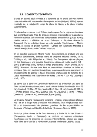 18
2.3 CONTEXTO TECTÓNICO
El área en estudio está asociada a la cordillera de los andes del Perú central
cuya evolución está relacionada a la orogenia andina (Mégard, 1978a); que es
resultado de la subducción entre la placa de Nazca y la placa ensiálica
Sudamericana.
El ciclo Andino comienza en el Triásico tardío con un fuerte régimen extensional
que se mantuvo hasta fines del Cretáceo inferior; evidenciado por la apertura y
relleno de cuencas con secuencias carbonatadas, silicoclásticas (Grupo Yura) y
niveles volcano - clásticos de edad Caloviana – Titoniana (Formación
Guaneros). En los estadíos finales de este periodo (Hauteriviano – Albiano
medio), se genera el graben Huarmey – Cañete con vulcanismo tholeítico a
calcoalcalino (volcánicos del Cretáceo superior).
En los estadíos tardíos del Albiano Medio - Cenomaniano, se produce una fase
tectónica compresional, definida como la Orogenia Mochica (Myers, 1974;
Cobbing et al., 1981; Mégard et al., 1984a). Esta fase genera ejes de pliegues
en dos direcciones, uno principal ligeramente oblicuo al rumbo andino (NE –
SW) y el otro más joven, normal al rumbo andino (ENE - WSW) (Myers, 1974;
1980). Asimismo, durante esta fase se desarrollaron sistemas de fallas en
echelón y fallas con movimientos dextrales y que aparentemente permitieron el
emplazamiento de gabros y diques tholeíticos sinplutónicos del Batolito de la
Costa, relacionados a la Superunidad de Patap (100 Ma – 107 Ma; Cobbing E.
et al., 1977).
Se define que a partir del Campaniano temprano, se produjeron una serie de
fases tectónicas compresivas; como es el caso de la fase Peruana (84 Ma – 79
Ma), Incaica I (59 Ma – 55 Ma), Incaica II (43 Ma – 42 Ma), Incaica III (30 Ma
– 27 Ma), Incaica IV (22 Ma), Quechua I (17 Ma), Quechua II (8 Ma – 7 Ma) y
Quechua III (5 Ma – 4 Ma). Benavides-Cáceres (1999).
La Orogenia Peruana (Campaniano temprano – medio), originó ejes de pliegues
NW - SE en el Grupo Yura y unidades más antiguas, fallas longitudinales NW -
SE y el emplazamiento de plutones graníticos de las superunidades de
Incahuasi y Tiabaya, del Batolito de la Costa (Benavides-Cáceres, 1999).
Entre los pulsos finales de la fase Peruana y el inicio de la fase Incaica I
(Campaniano tardío – Paleoceno), se produce un régimen extensional
manifestado por la presencia de cuencas intermontanas, rellenas por capas
rojas como es el caso de la Formación Casapalca (Benavides-Cáceres, 1999).
 