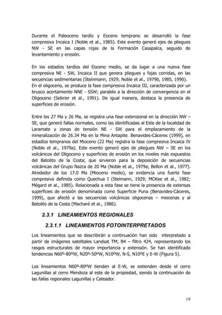 19
Durante el Paleoceno tardío y Eoceno temprano se desarrolló la fase
compresiva Incaica I (Noble et al., 1985). Este evento generó ejes de pliegues
NW - SE en las capas rojas de la Formación Casapalca, seguido de
levantamiento y erosión.
En los estadíos tardíos del Eoceno medio, se da lugar a una nueva fase
compresiva NE - SW, Incaica II que genera pliegues y fajas corridas, en las
secuencias sedimentarias (Steinmann, 1929; Noble et al., 1979b, 1985, 1990).
En el oligoceno, se produce la fase compresiva Incaica III, caracterizada por un
brusco acortamiento NNE - SSW; paralelo a la dirección de convergencia en el
Oligoceno (Sebrier et al., 1991). De igual manera, destaca la presencia de
superficies de erosión.
Entre los 27 Ma y 26 Ma, se registra una fase extensional en la dirección NW –
SE, que generó fallas normales, como las identificadas al Este de la localidad de
Laramate y zonas de tensión NE - SW para el emplazamiento de la
mineralización de 26.34 Ma en la Mina Antapite. Benavides-Cáceres (1999), en
estadíos tempranos del Mioceno (22 Ma) registra la fase compresiva Incaica IV
(Noble et al., 1979a). Este evento generó ejes de pliegues NW – SE en los
volcánicos del Oligoceno y superficies de erosión en los niveles más expuestos
del Batolito de la Costa; que sirvieron para la deposición de secuencias
volcánicas del Grupo Nazca de 20 Ma (Noble et al., 1979a; Bellon et al., 1977).
Alrededor de los 17.0 Ma (Mioceno medio), se evidencia una fuerte fase
compresiva definida como Quechua I (Steimann, 1929; MCKee et al., 1982;
Mégard et al., 1985). Relacionada a esta fase se tiene la presencia de extensas
superficies de erosión denominada como Superficie Puna (Benavides-Cáceres,
1999), que afectó a las secuencias volcánicas oligocenas – miocenas y al
Batolito de la Costa (Macharé et al., 1986).
2.3.1 LINEAMIENTOS REGIONALES
2.3.1.1 LINEAMIENTOS FOTOINTERPRETADOS
Los lineamientos que se describirán a continuación han sido interpretado a
partir de imágenes satelitales Landsat TM, B4 – filtro 424, representando los
rasgos estructurales de mayor importancia y extensión. Se han identificado
tendencias N60º-80ºW, N20º-50ºW, N10ºW, N-S, N10ºE y E-W (Figura 5).
Los lineamientos N60º-80ºW tienden al E-W, se extienden desde el cerro
Lagunillas al cerro Mendoza al este de la propiedad, siendo la continuación de
las fallas regionales Lagunillas y Cateador.
 