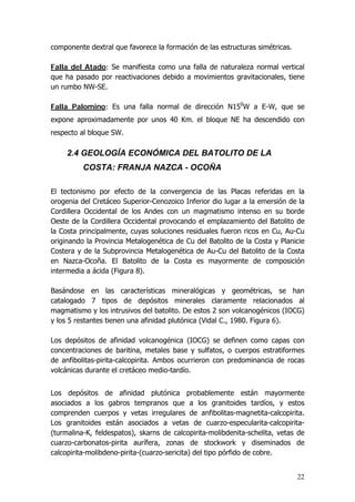 22
componente dextral que favorece la formación de las estructuras simétricas.
Falla del Atado: Se manifiesta como una falla de naturaleza normal vertical
que ha pasado por reactivaciones debido a movimientos gravitacionales, tiene
un rumbo NW-SE.
Falla Palomino: Es una falla normal de dirección N150
W a E-W, que se
expone aproximadamente por unos 40 Km. el bloque NE ha descendido con
respecto al bloque SW.
2.4 GEOLOGÍA ECONÓMICA DEL BATOLITO DE LA
COSTA: FRANJA NAZCA - OCOÑA
El tectonismo por efecto de la convergencia de las Placas referidas en la
orogenia del Cretáceo Superior-Cenozoico Inferior dio lugar a la emersión de la
Cordillera Occidental de los Andes con un magmatismo intenso en su borde
Oeste de la Cordillera Occidental provocando el emplazamiento del Batolito de
la Costa principalmente, cuyas soluciones residuales fueron ricos en Cu, Au-Cu
originando la Provincia Metalogenética de Cu del Batolito de la Costa y Planicie
Costera y de la Subprovincia Metalogenética de Au-Cu del Batolito de la Costa
en Nazca-Ocoña. El Batolito de la Costa es mayormente de composición
intermedia a ácida (Figura 8).
Basándose en las características mineralógicas y geométricas, se han
catalogado 7 tipos de depósitos minerales claramente relacionados al
magmatismo y los intrusivos del batolito. De estos 2 son volcanogénicos (IOCG)
y los 5 restantes tienen una afinidad plutónica (Vidal C., 1980. Figura 6).
Los depósitos de afinidad volcanogénica (IOCG) se definen como capas con
concentraciones de baritina, metales base y sulfatos, o cuerpos estratiformes
de anfibolitas-pirita-calcopirita. Ambos ocurrieron con predominancia de rocas
volcánicas durante el cretáceo medio-tardío.
Los depósitos de afinidad plutónica probablemente están mayormente
asociados a los gabros tempranos que a los granitoides tardíos, y estos
comprenden cuerpos y vetas irregulares de anfibolitas-magnetita-calcopirita.
Los granitoides están asociados a vetas de cuarzo-especularita-calcopirita-
(turmalina-K, feldespatos), skarns de calcopirita-molibdenita-schelita, vetas de
cuarzo-carbonatos-pirita aurífera, zonas de stockwork y diseminados de
calcopirita-molibdeno-pirita-(cuarzo-sericita) del tipo pórfido de cobre.
 