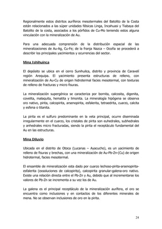 24
Regionalmente estos distritos auríferos mesotermales del Batolito de la Costa
están relacionados a las súper unidades félsicas Linga, Incahuasi y Tiabaya del
Batolito de la costa, asociados a los pórfidos de Cu-Mo teniendo estos alguna
vinculación con la mineralización de Au.
Para una adecuada comprensión de la distribución espacial de las
mineralizaciones de Au-Ag, Cu-Fe; de la franja Nazca – Ocoña se procederá a
describir los principales yacimientos y ocurrencias del sector.
Mina Ishihuinca
El depósito se ubica en el cerro Sunihuilca, distrito y provincia de Caravelí
región Arequipa. El yacimiento presenta estructuras de relleno, con
mineralización de Au-Cu de origen hidrotermal facies mesotermal, con texturas
de relleno de fracturas y micro fisuras.
La mineralización supergénica se caracteriza por bornita, calcosita, digenita,
covelita, malaquita, hematita y limonita. La mineralogía hipógena se observa
oro nativo, pirita, calcopirita, arsenopirita, esfalerita, tetraedrita, cuarzo, calcita
y esfena o titanita.
La pirita es el sulfuro predominante en la veta principal, ocurre diseminada
irregularmente en el cuarzo, los cristales de pirita son euhedrales, subhedrales
y anhedrales micro fracturadas, siendo la pirita el receptáculo fundamental del
Au en las estructuras.
Mina Diluvio
Ubicada en el distrito de Otoca (Lucanas – Ayacucho), es un yacimiento de
relleno de fisuras y brechas, con una mineralización de Au-Pb-Zn-(Cu) de origen
hidrotermal, facies mesotermal.
El ensamble de mineralización esta dado por cuarzo lechoso-pirita-arsenopirita-
esfalerita (exsoluciones de calcopirita), calcopirita granular-galena-oro nativo.
Existe una relación directa entre el Pb-Zn y Au, debido que al incrementarse los
valores de Pb-Zn se incrementa a su vez los de Au.
La galena es el principal receptáculo de la mineralización aurífera, el oro se
encuentra como inclusiones y en contactos de los diferentes minerales de
mena. No se observan inclusiones de oro en la pirita.
 