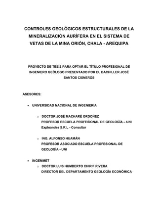 CONTROLES GEOLÓGICOS ESTRUCTURALES DE LA
MINERALIZACIÓN AURÍFERA EN EL SISTEMA DE
VETAS DE LA MINA ORIÓN, CHALA - AREQUIPA
PROYECTO DE TESIS PARA OPTAR EL TÍTULO PROFESIONAL DE
INGENIERO GEÓLOGO PRESENTADO POR EL BACHILLER JOSÉ
SANTOS CISNEROS
ASESORES:
• UNIVERSIDAD NACIONAL DE INGENIERIA
o DOCTOR JOSÉ MACHARÉ ORDOÑEZ
PROFESOR ESCUELA PROFESIONAL DE GEOLOGÍA – UNI
Exploandes S.R.L - Consultor
o ING. ALFONSO HUAMÁN
PROFESOR ASOCIADO ESCUELA PROFESIONAL DE
GEOLOGÍA - UNI
• INGEMMET
o DOCTOR LUIS HUMBERTO CHIRIF RIVERA
DIRECTOR DEL DEPARTAMENTO GEOLOGÍA ECONÓMICA
 