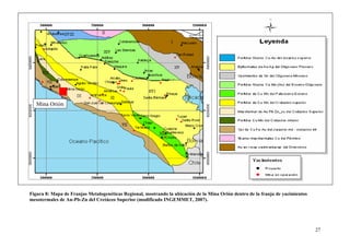 27
Figura 8: Mapa de Franjas Metalogenéticas Regional, mostrando la ubicación de la Mina Orión dentro de la franja de yacimientos
mesotermales de Au-Pb-Zn del Cretáceo Superior (modificado INGEMMET, 2007).
Mina Orión
 
