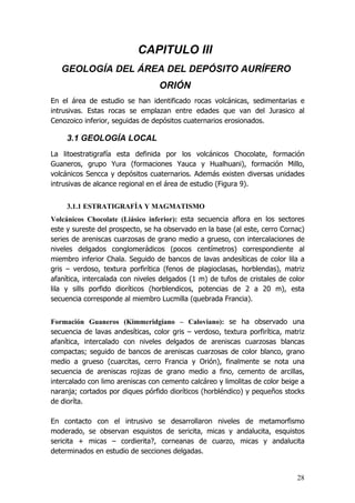 28
CAPITULO III
GEOLOGÍA DEL ÁREA DEL DEPÓSITO AURÍFERO
ORIÓN
En el área de estudio se han identificado rocas volcánicas, sedimentarias e
intrusivas. Estas rocas se emplazan entre edades que van del Jurasico al
Cenozoico inferior, seguidas de depósitos cuaternarios erosionados.
3.1 GEOLOGÍA LOCAL
La litoestratigrafía esta definida por los volcánicos Chocolate, formación
Guaneros, grupo Yura (formaciones Yauca y Hualhuani), formación Millo,
volcánicos Sencca y depósitos cuaternarios. Además existen diversas unidades
intrusivas de alcance regional en el área de estudio (Figura 9).
3.1.1 ESTRATIGRAFÍA Y MAGMATISMO
Volcánicos Chocolate (Liásico inferior): esta secuencia aflora en los sectores
este y sureste del prospecto, se ha observado en la base (al este, cerro Cornac)
series de areniscas cuarzosas de grano medio a grueso, con intercalaciones de
niveles delgados conglomerádicos (pocos centímetros) correspondiente al
miembro inferior Chala. Seguido de bancos de lavas andesíticas de color lila a
gris – verdoso, textura porfirítica (fenos de plagioclasas, horblendas), matriz
afanítica, intercalada con niveles delgados (1 m) de tufos de cristales de color
lila y sills porfido dioríticos (horblendicos, potencias de 2 a 20 m), esta
secuencia corresponde al miembro Lucmilla (quebrada Francia).
Formación Guaneros (Kimmeridgiano – Caloviano): se ha observado una
secuencia de lavas andesíticas, color gris – verdoso, textura porfirítica, matriz
afanítica, intercalado con niveles delgados de areniscas cuarzosas blancas
compactas; seguido de bancos de areniscas cuarzosas de color blanco, grano
medio a grueso (cuarcitas, cerro Francia y Orión), finalmente se nota una
secuencia de areniscas rojizas de grano medio a fino, cemento de arcillas,
intercalado con limo areniscas con cemento calcáreo y limolitas de color beige a
naranja; cortados por diques pórfido dioríticos (horbléndico) y pequeños stocks
de dioríta.
En contacto con el intrusivo se desarrollaron niveles de metamorfismo
moderado, se observan esquistos de sericita, micas y andalucita, esquistos
sericita + micas – cordierita?, corneanas de cuarzo, micas y andalucita
determinados en estudio de secciones delgadas.
 