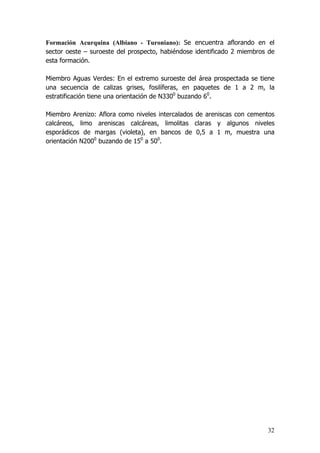 32
Formación Acurquina (Albiano - Turoniano): Se encuentra aflorando en el
sector oeste – suroeste del prospecto, habiéndose identificado 2 miembros de
esta formación.
Miembro Aguas Verdes: En el extremo suroeste del área prospectada se tiene
una secuencia de calizas grises, fosilíferas, en paquetes de 1 a 2 m, la
estratificación tiene una orientación de N3300
buzando 60
.
Miembro Arenizo: Aflora como niveles intercalados de areniscas con cementos
calcáreos, limo areniscas calcáreas, limolitas claras y algunos niveles
esporádicos de margas (violeta), en bancos de 0,5 a 1 m, muestra una
orientación N2000
buzando de 150
a 500
.
 