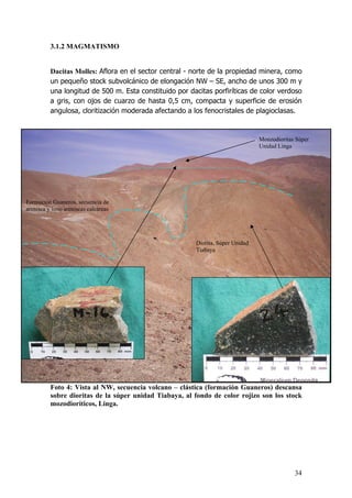 34
3.1.2 MAGMATISMO
Dacitas Molles: Aflora en el sector central - norte de la propiedad minera, como
un pequeño stock subvolcánico de elongación NW – SE, ancho de unos 300 m y
una longitud de 500 m. Esta constituido por dacitas porfiríticas de color verdoso
a gris, con ojos de cuarzo de hasta 0,5 cm, compacta y superficie de erosión
angulosa, cloritización moderada afectando a los fenocristales de plagioclasas.
Foto 4: Vista al NW, secuencia volcano – clástica (formación Guaneros) descansa
sobre dioritas de la súper unidad Tiabaya, al fondo de color rojizo son los stock
mozodioríticos, Linga.
Diorita, Súper Unidad
Tiabaya
Monzodioritas Súper
Unidad Linga
Formación Guaneros, secuencia de
arenisca y limo areniscas calcáreas
 
