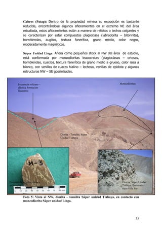 35
Gabros (Patap): Dentro de la propiedad minera su exposición es bastante
reducida, encontrándose algunos afloramientos en el extremo NE del área
estudiada, estos afloramientos están a manera de relictos o techos colgantes y
se caracterizan por estar compuestos plagioclasa (labradorita – bitonnita),
hornblendas, augitas, textura fanerítica, grano medio, color negro,
moderadamente magnéticos.
Súper Unidad Linga: Aflora como pequeños stock al NW del área de estudio,
está conformada por monzodioritas leucocratas (plagioclasas – ortosas,
hornblendas, cuarzo), textura fanerítica de grano medio a grueso, color rosa a
blanco, con venillas de cuarzo hialino – lechoso, venillas de epidota y algunas
estructuras NW – SE gossinizadas.
Foto 5: Vista al NW, diorita – tonalita Súper unidad Tiabaya, en contacto con
monzodiorita Súper unidad Linga.
Diorita - Tonalita, Súper
Unidad Tiabaya
Secuencia volcano –
clástica formación
Guaneros
Monzodioritas
Diorita, Súper Unidad
Tiabaya, fracturada
traza falla Sur
Esquisto de sericita, micas y
andalucita
 