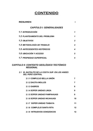 CONTENIDO
RESUMEN I
CAPITULO I: GENERALIDADES
1.1 INTRODUCCIÓN 1
1.2 PLANTEAMIENTO DEL PROBLEMA 1
1.3 OBJETIVOS 2
1.4 METODOLOGÍA DE TRABAJO 2
1.5 ANTECEDENTES HISTÓRICOS 4
1.6 UBICACIÓN Y ACCESO 5
1.7 PROPIEDAD SUPERFICIAL 5
CAPITULO II: CONTEXTO GEOLÓGICO TECTÓNICO
REGIONAL
2.1 EL BATOLITO DE LA COSTA SUR EN LOS ANDES
DEL PERÚ CENTRAL
2.1.1 COMPLEJO BELLA UNIÓN 7
2.1.2 DACITA MOLLES 7
2.1.3 GABROS 8
2.1.4 SÚPER UNIDAD LINGA 9
2.1.5 SÚPER UNIDAD PAMPAHUASI 9
2.1.6 SÚPER UNIDAD INCAHUASI 10
2.1.7 SÚPER UNIDAD TIABAYA 11
2.1.8 COMPLEJO SANTA RITA 12
2.1.9 INTRUSIVOS CENOZOICOS 12
 