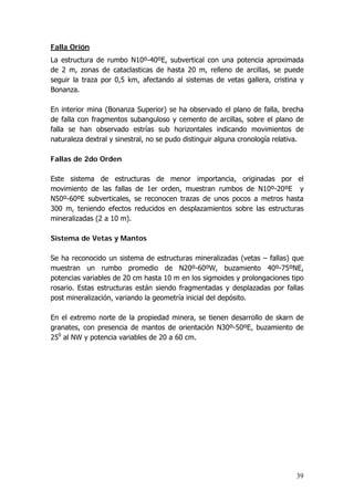 39
Falla Orión
La estructura de rumbo N10º-40ºE, subvertical con una potencia aproximada
de 2 m, zonas de cataclasticas de hasta 20 m, relleno de arcillas, se puede
seguir la traza por 0,5 km, afectando al sistemas de vetas gallera, cristina y
Bonanza.
En interior mina (Bonanza Superior) se ha observado el plano de falla, brecha
de falla con fragmentos subanguloso y cemento de arcillas, sobre el plano de
falla se han observado estrías sub horizontales indicando movimientos de
naturaleza dextral y sinestral, no se pudo distinguir alguna cronología relativa.
Fallas de 2do Orden
Este sistema de estructuras de menor importancia, originadas por el
movimiento de las fallas de 1er orden, muestran rumbos de N10º-20ºE y
N50º-60ºE subverticales, se reconocen trazas de unos pocos a metros hasta
300 m, teniendo efectos reducidos en desplazamientos sobre las estructuras
mineralizadas (2 a 10 m).
Sistema de Vetas y Mantos
Se ha reconocido un sistema de estructuras mineralizadas (vetas – fallas) que
muestran un rumbo promedio de N20º-60ºW, buzamiento 40º-75ºNE,
potencias variables de 20 cm hasta 10 m en los sigmoides y prolongaciones tipo
rosario. Estas estructuras están siendo fragmentadas y desplazadas por fallas
post mineralización, variando la geometría inicial del depósito.
En el extremo norte de la propiedad minera, se tienen desarrollo de skarn de
granates, con presencia de mantos de orientación N30º-50ºE, buzamiento de
250
al NW y potencia variables de 20 a 60 cm.
 