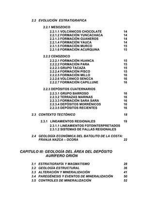 2.2 EVOLUCIÓN ESTRATIGRAFICA
2.2.1 MESOZOICO
2.2.1.1 VOLCÁNICOS CHOCOLATE 14
2.2.1.2 FORMACIÓN YUNCACHACA 14
2.2.1.3 FORMACIÓN GUANEROS 14
2.2.1.4 FORMACIÓN YAUCA 14
2.3.1.5 FORMACIÓN MURCO 15
2.2.1.6 FORMACIÓN ACURQUINA 15
2.2.2 CENOZOICO
2.2.2.1 FORMACIÓN HUANCA 15
2.2.2.2 FORMACIÓN PARA 15
2.2.2.3 GRUPO TACAZA 15
2.2.2.4 FORMACIÓN PISCO 15
2.2.2.5 FORMACIÓN MILLO 16
2.2.2.6 VOLCÁNICO SENCCA 16
2.2.2.7 FORMACIÓN CAPILLUNE 16
2.2.3 DEPÓSITOS CUATERNARIOS
2.2.3.1 GRUPO BARROSO 16
2.2.3.2 TERRAZAS MARINAS 16
2.2.3.3 FORMACIÓN SARA SARA 16
2.2.3.4 DEPÓSITOS MORRÉNICOS 16
2.2.3.5 DEPÓSITOS RECIENTES 16
2.3 CONTEXTO TECTÓNICO 18
2.3.1 LINEAMIENTOS REGIONALES 19
2.3.1.1 LINEAMIENTOS FOTOINTERPRETADOS
2.3.1.2 SISTEMAS DE FALLAS REGIONALES
2.4 GEOLOGÍA ECONÓMICA DEL BATOLITO DE LA COSTA:
FRANJA NAZCA – OCOÑA 22
CAPITULO III: GEOLOGÌA DEL ÁREA DEL DEPÓSITO
AURÍFERO ORIÓN
3.1 ESTRATIGRAFÍA Y MAGMATISMO 28
3.2 GEOLOGÍA ESTRUCTURAL 36
3.3 ALTERACIÓN Y MINERALIZACIÓN 41
3.4 PAREGÉNESIS Y EVENTOS DE MINERALIZACIÓN 50
3.5 CONTROLES DE MINERALIZACIÓN 52
 