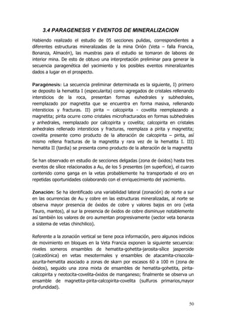 50
3.4 PARAGENESIS Y EVENTOS DE MINERALIZACION
Habiendo realizado el estudio de 05 secciones pulidas, correspondientes a
diferentes estructuras mineralizadas de la mina Orión (Veta – falla Francia,
Bonanza, Almacén), las muestras para el estudio se tomaron de labores de
interior mina. De esto de obtuvo una interpretación preliminar para generar la
secuencia paragenética del yacimiento y los posibles eventos mineralizantes
dados a lugar en el prospecto.
Paragénesis: La secuencia preliminar determinada es la siguiente, I) primero
se deposito la hematita I (especularita) como agregados de cristales rellenando
intersticios de la roca, presentan formas euhedrales y subhedrales,
reemplazado por magnetita que se encuentra en forma masiva, rellenando
intersticios y fracturas. II) pirita – calcopirita - covelita reemplazando a
magnetita; pirita ocurre como cristales microfracturados en formas subhedrales
y anhedrales, reemplazado por calcopirita y covelita; calcopirita en cristales
anhedrales rellenado intersticios y fracturas, reemplaza a pirita y magnetita;
covelita presente como producto de la alteración de calcopirita – pirita, así
mismo rellena fracturas de la magnetita y rara vez de la hematita I. III)
hematita II (tardia) se presenta como producto de la alteración de la magnetita
Se han observado en estudio de secciones delgadas (zona de óxidos) hasta tres
eventos de sílice relacionados a Au, de los 5 presentes (en superficie), el cuarzo
contenido como ganga en la vetas probablemente ha transportado el oro en
repetidas oportunidades colaborando con el enriquecimiento del yacimiento.
Zonación: Se ha identificado una variabilidad lateral (zonación) de norte a sur
en las ocurrencias de Au y cobre en las estructuras mineralizadas, al norte se
observa mayor presencia de óxidos de cobre y valores bajos en oro (veta
Tauro, mantos), al sur la presencia de óxidos de cobre disminuye notablemente
así también los valores de oro aumentan progresivamente (sector veta bonanza
a sistema de vetas chinchilico).
Referente a la zonación vertical se tiene poca información, pero algunos indicios
de movimiento en bloques en la Veta Francia exponen la siguiente secuencia:
niveles someros ensambles de hematita-gohetita-jarosita-sílice jasperoide
(calcedónica) en vetas mesotermales y ensambles de atacamita-crisocola-
azurita-hematita asociado a zonas de skarn por escasos 60 a 100 m (zona de
óxidos), seguido una zona mixta de ensambles de hematita-gohetita, pirita-
calcopirita y neotocita-covelita-óxidos de manganeso; finalmente se observa un
ensamble de magnetita-pirita-calcopirita-covelita (sulfuros primarios,mayor
profundidad).
 