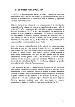 52
3.5 CONTROLES DE MINERALIZACIÓN
En función a lo observado en las ocurrencias de Au y cobre en las estructuras
mineralizadas dentro del área de estudio, se han determinado una serie de
controles de mineralización de importancia para el desarrollo y exploración
futura del yacimiento aurífero.
Existe un fuerte control estructural en el emplazamiento de la mineralización
enriquecida en Au, estando esta circunscrita específicamente a vetas – fallas de
rumbo N200
– 600
W y buzamientos 450
a 750
al NE, en casos excepcionales se
observan buzamientos de 450
al SW (veta Españolita). Las estructuras de
tendencia NE – SW generalmente corresponde a procesos post mineralización y
han fragmentando la geometría inicial del yacimiento. En el extremo NW y W
(veta Tauro) del área de estudio se tienen estructuras (mantos y vetas)
mineralizadas enriquecidas en Cu, de tendencia NE – SW, emplazadas en
secuencias sílico – clásticas calcáreas (grupo Yura).
Dentro del área de explotación (mina Orión) además del control estructural
observado se nota un claro control litológico, la mejor exposición de la
mineralización y el desarrollo de estructuras mineralizadas está en el intrusivo
de diorita – tonalita biotítica (Súper Unidad Tiabaya), textura faneritica de
grano medio, aparentemente esta roca es mas reactiva ante los fluidos
hidrotermales calientes (mayor a 3500
C) de PH neutros y ricos en cationes
metálicos. En las secuencias volcánicas (volcánicos Chocolate y formación
Guaneros) las estructuras tienden a ramalearse, adelgazar y pierden
continuidad pero los valores de Au se mantienen.
En las secuencias volcano – clásticas (formación guaneros) las estructuras
mineralizadas mantienen consistencia, potencias irregulares, pero los fluidos
hidrotermales se han dispersado dentro de niveles altamente permeables
(areniscas cuarzosas, areniscas con cemento calcáreo) originando diseminación
de pirita y silicificación por sectores en las areniscas cuarzosas; y en las
areniscas con cementos calcáreos alguna alteración de skarn incipiente
(horfelns, granates, epidota), pero estas ocurrencias no muestran
enriquecimiento alguno en metales de importancia económica (Au, Cu).
 