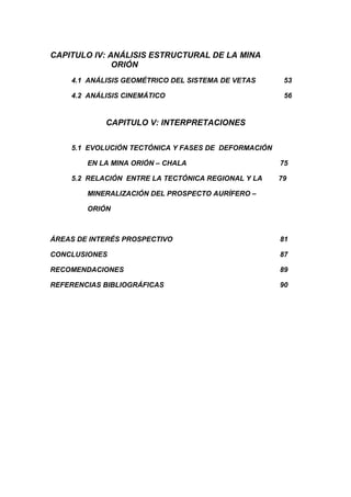 CAPITULO IV: ANÁLISIS ESTRUCTURAL DE LA MINA
ORIÓN
4.1 ANÁLISIS GEOMÉTRICO DEL SISTEMA DE VETAS 53
4.2 ANÁLISIS CINEMÁTICO 56
CAPITULO V: INTERPRETACIONES
5.1 EVOLUCIÓN TECTÓNICA Y FASES DE DEFORMACIÓN
EN LA MINA ORIÓN – CHALA 75
5.2 RELACIÓN ENTRE LA TECTÓNICA REGIONAL Y LA 79
MINERALIZACIÓN DEL PROSPECTO AURÍFERO –
ORIÓN
ÁREAS DE INTERÉS PROSPECTIVO 81
CONCLUSIONES 87
RECOMENDACIONES 89
REFERENCIAS BIBLIOGRÁFICAS 90
 