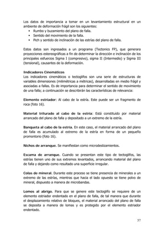 57
Los datos de importancia a tomar en un levantamiento estructural en un
ambiente de deformación frágil son los siguientes:
Rumbo y buzamiento del plano de falla.
Sentido del movimiento de la falla.
Pich y sentido de inclinación de las estrías del plano de falla.
Estos datos son ingresados a un programa (Tectonics FP), que generara
proyecciones estereográficas a fin de determinar la dirección e inclinación de los
principales esfuerzos Sigma I (compresivo), sigma II (Intermedio) y Sigma III
(tensional), causantes de la deformación.
Indicadores Cinemáticos
Los indicadores cinemáticos o tectoglifos son una serie de estructuras de
variables dimensiones (milimétricas a métricas), desarrolladas en medio frágil y
asociadas a fallas. Es de importancia para determinar el sentido de movimiento
de una falla; a continuación se describirán las características de relevancia:
Elemento estriador: Al cabo de la estría. Este puede ser un fragmento de
roca (foto 16).
Material triturado al cabo de la estría: Está constituido por material
arrancado del plano de falla y depositado a un extremo de la estría.
Banqueta al cabo de la estría. En este caso, el material arrancado del plano
de falla es acumulado al extremo de la estría en forma de un pequeño
promontorio (foto 16).
Nichos de arranque. Se manifiestan como microdeslizamientos.
Escama de arranque. Cuando se presentan este tipo de tectoglifos, las
estrías tienen uno de sus extremos levantados, arrancando material del plano
de falla y dejando como resultado una superficie irregular.
Colas de mineral. Durante este proceso se tiene presencia de minerales a un
extremo de las estrías, mientras que hacia el lado opuesto se tiene polvo de
mineral, dispuesto a manera de microbandas.
Lomos al abrigo. Para que se genere este tectoglifo se requiere de un
elemento estriador endentado en el plano de falla, de tal manera que durante
el desplazamiento relativo de bloques, el material arrancado del plano de falla
se deposita a manera de lomas y es protegido por el elemento estriador
endentado.
 