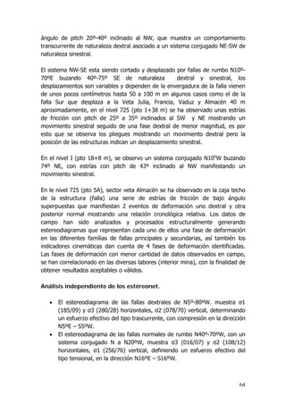 64
ángulo de pitch 20º-40º inclinado al NW, que muestra un comportamiento
transcurrente de naturaleza dextral asociado a un sistema conjugado NE-SW de
naturaleza sinestral.
El sistema NW-SE esta siendo cortado y desplazado por fallas de rumbo N10º-
70ºE buzando 40º-75º SE de naturaleza dextral y sinestral, los
desplazamientos son variables y dependen de la envergadura de la falla vienen
de unos pocos centímetros hasta 50 a 100 m en algunos casos como el de la
falla Sur que desplaza a la Veta Julia, Francia, Vaduz y Almacén 40 m
aproximadamente, en el nivel 725 (pto 1+38 m) se ha observado unas estrías
de fricción con pitch de 25º a 35º inclinados al SW y NE mostrando un
movimiento sinestral seguido de una fase dextral de menor magnitud, es por
esto que se observa los pliegues mostrando un movimiento dextral pero la
posición de las estructuras indican un desplazamiento sinestral.
En el nivel I (pto 18+8 m), se observo un sistema conjugado N10o
W buzando
74º NE, con estrías con pitch de 43º inclinado al NW manifestando un
movimiento sinestral.
En le nivel 725 (pto 5A), sector veta Almacén se ha observado en la caja techo
de la estructura (falla) una serie de estrías de fricción de bajo ángulo
superpuestas que manifiestan 2 eventos de deformación uno dextral y otra
posterior normal mostrando una relación cronológica relativa. Los datos de
campo han sido analizados y procesados estructuralmente generando
estereodiagramas que representan cada uno de ellos una fase de deformación
en las diferentes familias de fallas principales y secundarias, así también los
indicadores cinemáticas dan cuenta de 4 fases de deformación identificadas.
Las fases de deformación con menor cantidad de datos observados en campo,
se han correlacionado en las diversas labores (interior mina), con la finalidad de
obtener resultados aceptables o válidos.
Análisis independiente de los estéreonet.
• El estereodiagrama de las fallas dextrales de N5º-80ºW. muestra σ1
(185/09) y σ3 (280/28) horizontales, σ2 (078/70) vertical, determinando
un esfuerzo efectivo del tipo trascurrente, con compresión en la dirección
N5ºE – S5ºW.
• El estereodiagrama de las fallas normales de rumbo N40º-70ºW, con un
sistema conjugado N a N20ºW, muestra σ3 (016/07) y σ2 (108/12)
horizontales, σ1 (256/76) vertical, definiendo un esfuerzo efectivo del
tipo tensional, en la dirección N16ºE – S16ºW.
 