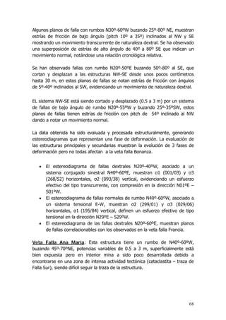 68
Algunos planos de falla con rumbos N30º-60ºW buzando 25º-80º NE, muestran
estrías de fricción de bajo ángulo (pitch 10º a 35º) inclinados al NW y SE
mostrando un movimiento transcurrente de naturaleza dextral. Se ha observado
una superposición de estrías de alto ángulo de 40º a 80º SE que indican un
movimiento normal, notándose una relación cronológica relativa.
Se han observado fallas con rumbo N20º-50ºE buzando 50º-80º al SE, que
cortan y desplazan a las estructuras NW-SE desde unos pocos centímetros
hasta 30 m, en estos planos de fallas se notan estrías de fricción con ángulos
de 5º-40º inclinados al SW, evidenciando un movimiento de naturaleza dextral.
EL sistema NW-SE está siendo cortado y desplazado (0.5 a 3 m) por un sistema
de fallas de bajo ángulo de rumbo N20º-55ºW y buzando 25º-35ºSW, estos
planos de fallas tienen estrías de fricción con pitch de 54º inclinado al NW
dando a notar un movimiento normal.
La data obtenida ha sido evaluada y procesada estructuralmente, generando
estereodiagramas que representan una fase de deformación. La evaluación de
las estructuras principales y secundarias muestran la evolución de 3 fases de
deformación pero no todas afectan a la veta falla Bonanza.
• El estereodiagrama de fallas dextrales N20º-40ºW, asociado a un
sistema conjugado sinestral N40º-60ºE, muestran σ1 (001/03) y σ3
(268/52) horizontales, σ2 (093/38) vertical, evidenciando un esfuerzo
efectivo del tipo transcurrente, con compresión en la dirección N01ºE –
S01ºW.
• El estereodiagrama de fallas normales de rumbo N40º-60ºW, asociado a
un sistema tensional E-W, muestran σ2 (299/01) y σ3 (029/06)
horizontales, σ1 (195/84) vertical, definen un esfuerzo efectivo de tipo
tensional en la dirección N29ºE – S29ºW.
• El estereodiagrama de las fallas dextrales N20º-60ºE, muestran planos
de fallas correlacionables con los observados en la veta falla Francia.
Veta Falla Ana María: Esta estructura tiene un rumbo de N40º-60ºW,
buzando 45º-70ºNE, potencias variables de 0.5 a 3 m, superficialmente está
bien expuesta pero en interior mina a sido poco desarrollada debido a
encontrarse en una zona de intensa actividad tectónica (cataclastita – traza de
Falla Sur), siendo difícil seguir la traza de la estructura.
 